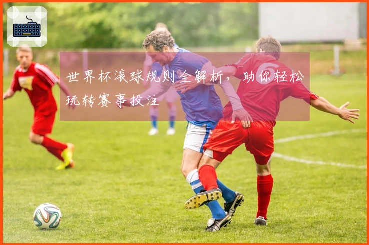 世界杯滚球规则全解析，助你轻松玩转赛事投注