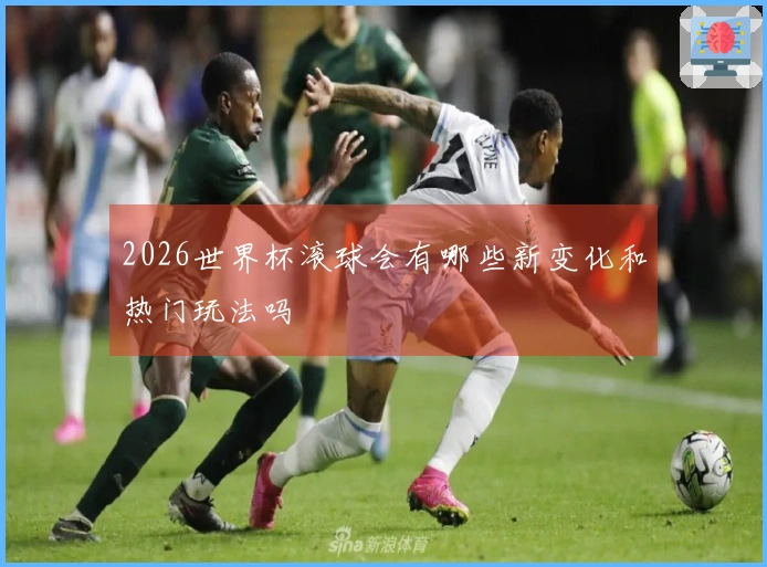 2026世界杯滚球会有哪些新变化和热门玩法吗