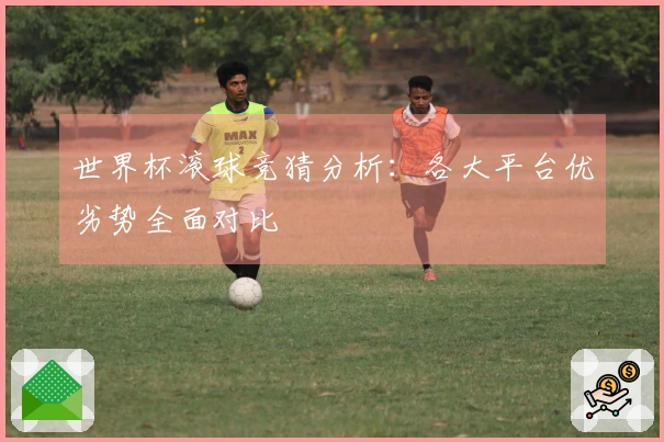 世界杯滚球竞猜分析：各大平台优劣势全面对比